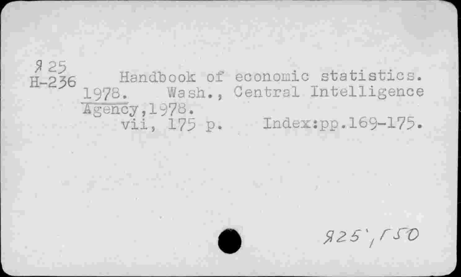 ﻿$ 25
H-256
Handbook of 1978. Wash., Agency,1978.
vii, 175 p.
economic statistics.
Central Intelligence
Indexjpp.169-175.
